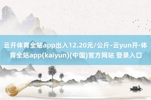 云开体育全站app出入12.20元/公斤-云yun开·体育全站app(kaiyun)(中国)官方网站 登录入口
