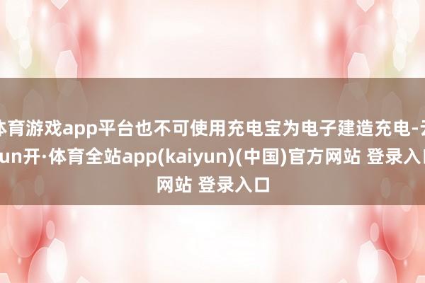 体育游戏app平台也不可使用充电宝为电子建造充电-云yun开·体育全站app(kaiyun)(中国)官方网站 登录入口