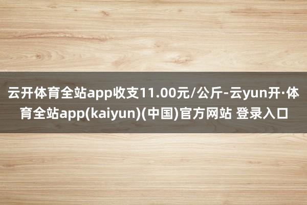 云开体育全站app收支11.00元/公斤-云yun开·体育全站app(kaiyun)(中国)官方网站 登录入口