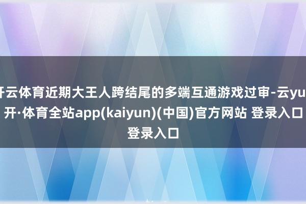 开云体育近期大王人跨结尾的多端互通游戏过审-云yun开·体育全站app(kaiyun)(中国)官方网站 登录入口