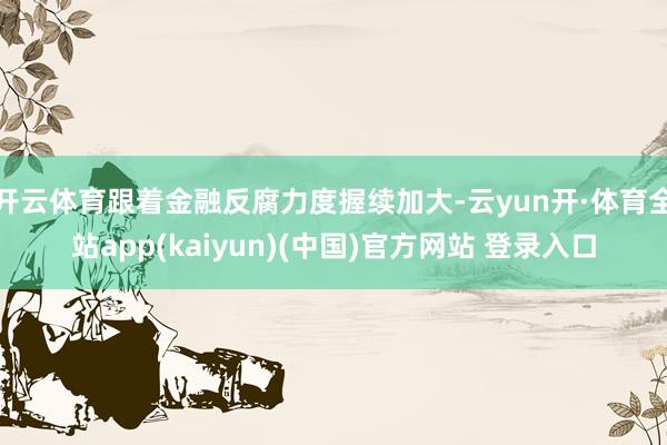 开云体育跟着金融反腐力度握续加大-云yun开·体育全站app(kaiyun)(中国)官方网站 登录入口