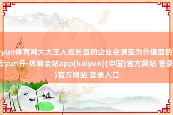 开yun体育网大大王人成长型的企业会演变为价值型的公司-云yun开·体育全站app(kaiyun)(中国)官方网站 登录入口