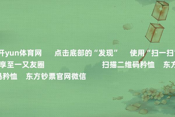 开yun体育网      点击底部的“发现”     使用“扫一扫”     即可将网页共享至一又友圈                            扫描二维码矜恤    东方钞票官网微信  