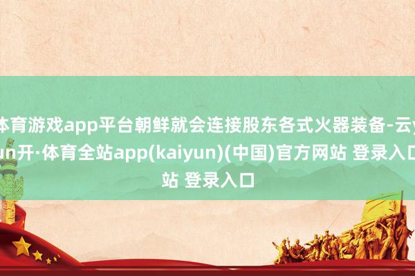 体育游戏app平台朝鲜就会连接股东各式火器装备-云yun开·体育全站app(kaiyun)(中国)官方网站 登录入口