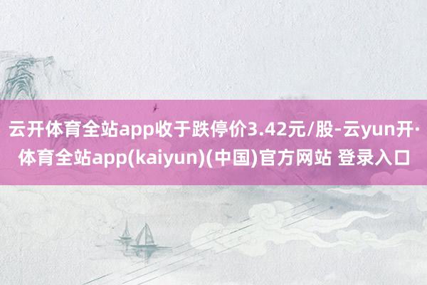 云开体育全站app收于跌停价3.42元/股-云yun开·体育全站app(kaiyun)(中国)官方网站 登录入口