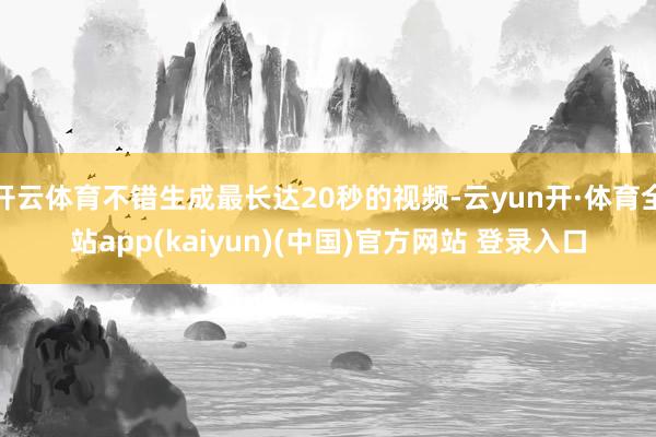 开云体育不错生成最长达20秒的视频-云yun开·体育全站app(kaiyun)(中国)官方网站 登录入口