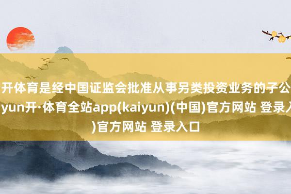 云开体育是经中国证监会批准从事另类投资业务的子公司-云yun开·体育全站app(kaiyun)(中国)官方网站 登录入口