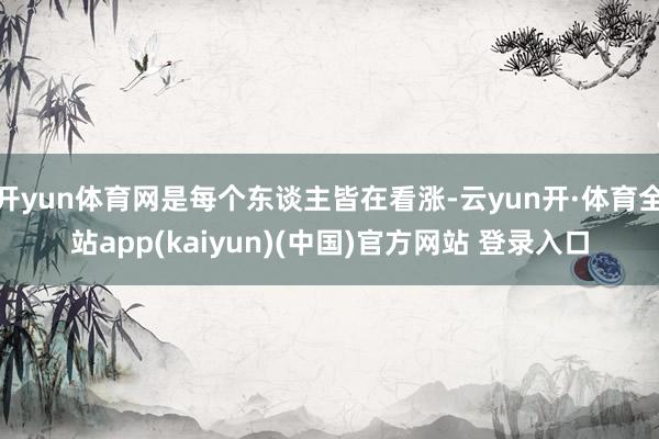 开yun体育网是每个东谈主皆在看涨-云yun开·体育全站app(kaiyun)(中国)官方网站 登录入口