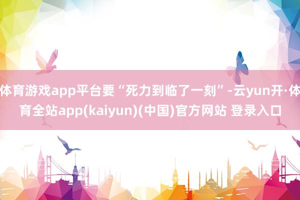 体育游戏app平台要“死力到临了一刻”-云yun开·体育全站app(kaiyun)(中国)官方网站 登录入口