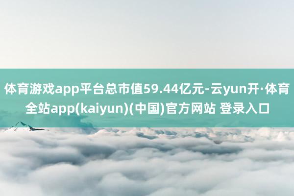 体育游戏app平台总市值59.44亿元-云yun开·体育全站app(kaiyun)(中国)官方网站 登录入口