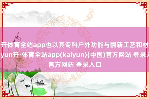 云开体育全站app也以其专科户外功能与翻新工艺和材质-云yun开·体育全站app(kaiyun)(中国)官方网站 登录入口