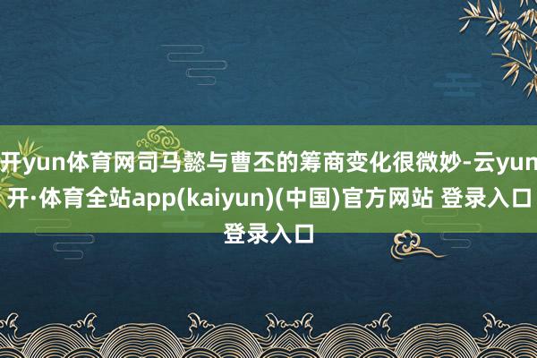 开yun体育网司马懿与曹丕的筹商变化很微妙-云yun开·体育全站app(kaiyun)(中国)官方网站 登录入口