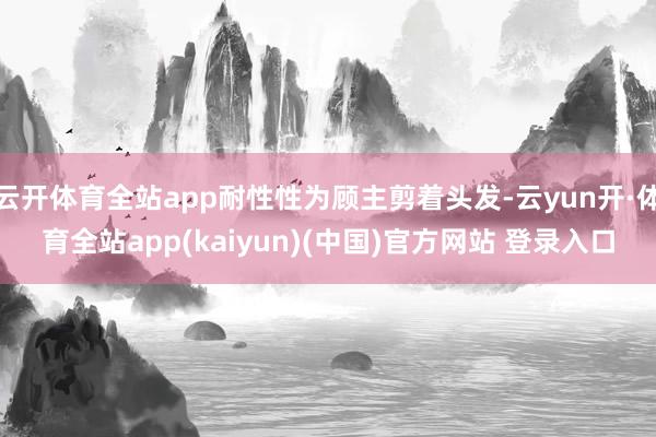云开体育全站app耐性性为顾主剪着头发-云yun开·体育全站app(kaiyun)(中国)官方网站 登录入口