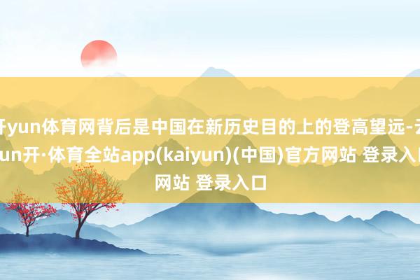 开yun体育网背后是中国在新历史目的上的登高望远-云yun开·体育全站app(kaiyun)(中国)官方网站 登录入口