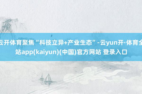 云开体育聚焦“科技立异+产业生态”-云yun开·体育全站app(kaiyun)(中国)官方网站 登录入口