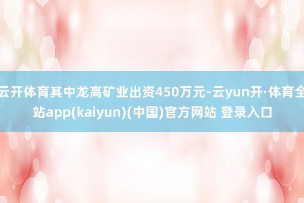 云开体育其中龙高矿业出资450万元-云yun开·体育全站app(kaiyun)(中国)官方网站 登录入口