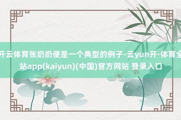 开云体育张奶奶便是一个典型的例子-云yun开·体育全站app(kaiyun)(中国)官方网站 登录入口