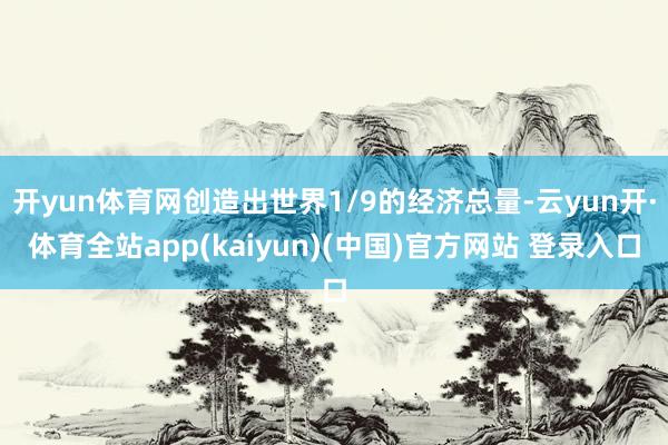 开yun体育网创造出世界1/9的经济总量-云yun开·体育全站app(kaiyun)(中国)官方网站 登录入口