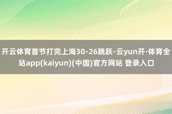开云体育首节打完上海30-26跳跃-云yun开·体育全站app(kaiyun)(中国)官方网站 登录入口