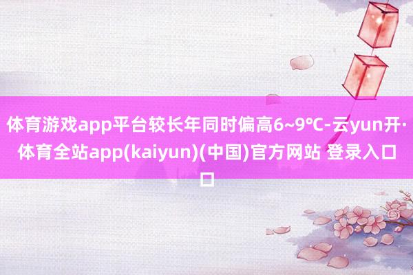 体育游戏app平台较长年同时偏高6~9℃-云yun开·体育全站app(kaiyun)(中国)官方网站 登录入口