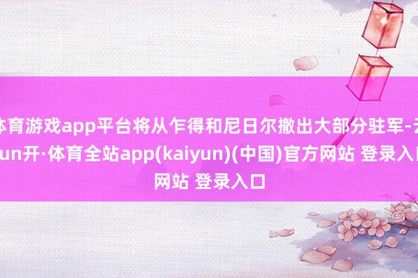 体育游戏app平台将从乍得和尼日尔撤出大部分驻军-云yun开·体育全站app(kaiyun)(中国)官方网站 登录入口