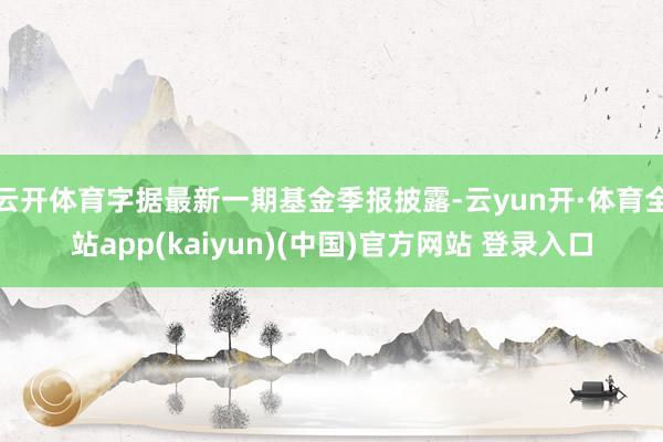 云开体育字据最新一期基金季报披露-云yun开·体育全站app(kaiyun)(中国)官方网站 登录入口