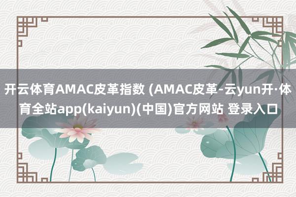 开云体育AMAC皮革指数 (AMAC皮革-云yun开·体育全站app(kaiyun)(中国)官方网站 登录入口