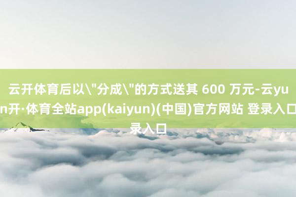 云开体育后以＂分成＂的方式送其 600 万元-云yun开·体育全站app(kaiyun)(中国)官方网站 登录入口