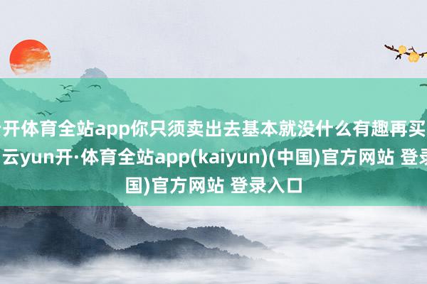 云开体育全站app你只须卖出去基本就没什么有趣再买转头了-云yun开·体育全站app(kaiyun)(中国)官方网站 登录入口