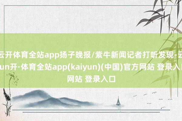 云开体育全站app扬子晚报/紫牛新闻记者打听发现-云yun开·体育全站app(kaiyun)(中国)官方网站 登录入口